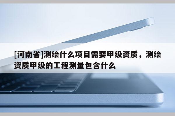 [河南省]测绘什么项目需要甲级资质，测绘资质甲级的工程测量包含什么