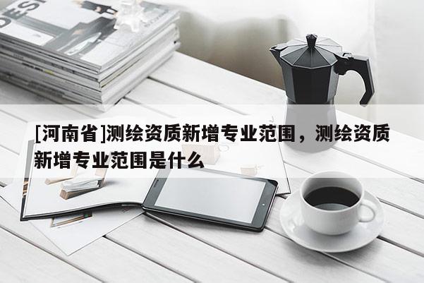 [河南省]测绘资质新增专业范围，测绘资质新增专业范围是什么