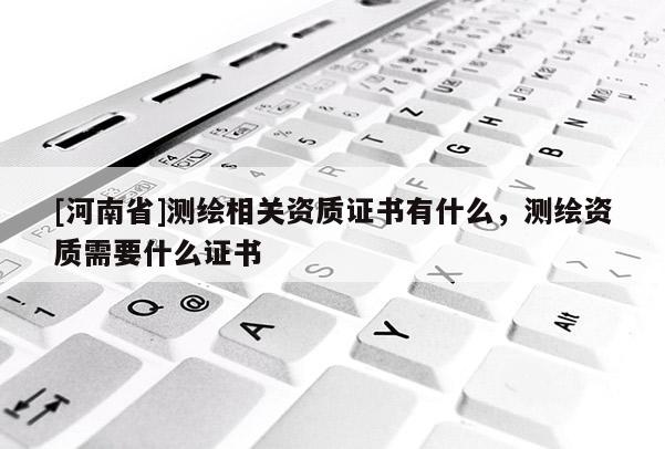 [河南省]测绘相关资质证书有什么，测绘资质需要什么证书