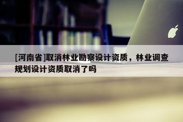 [河南省]取消林业勘察设计资质，林业调查规划设计资质取消了吗