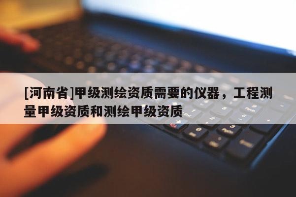 [河南省]甲级测绘资质需要的仪器，工程测量甲级资质和测绘甲级资质
