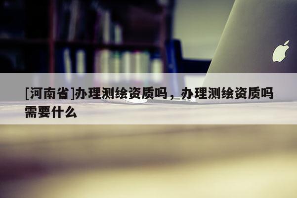 [河南省]办理测绘资质吗，办理测绘资质吗需要什么