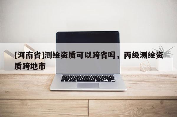 [河南省]测绘资质可以跨省吗，丙级测绘资质跨地市