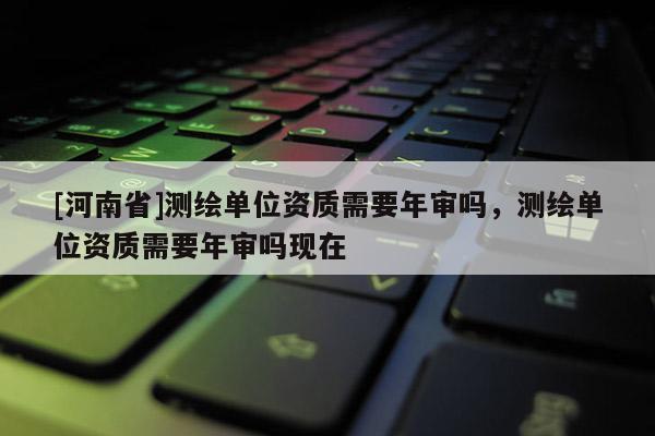[河南省]测绘单位资质需要年审吗，测绘单位资质需要年审吗现在