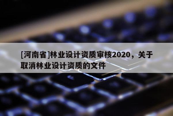 [河南省]林业设计资质审核2020，关于取消林业设计资质的文件