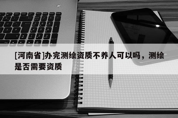 [河南省]办完测绘资质不养人可以吗，测绘是否需要资质