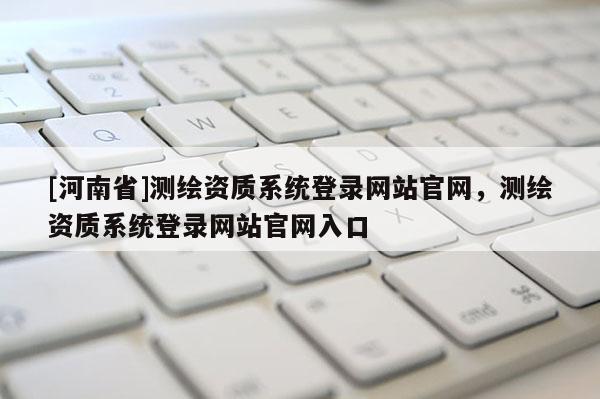[河南省]测绘资质系统登录网站官网，测绘资质系统登录网站官网入口