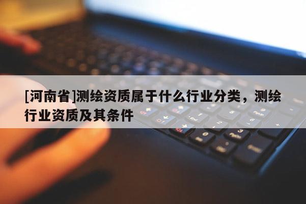 [河南省]测绘资质属于什么行业分类，测绘行业资质及其条件