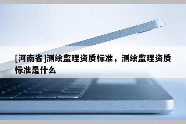 [河南省]测绘监理资质标准，测绘监理资质标准是什么