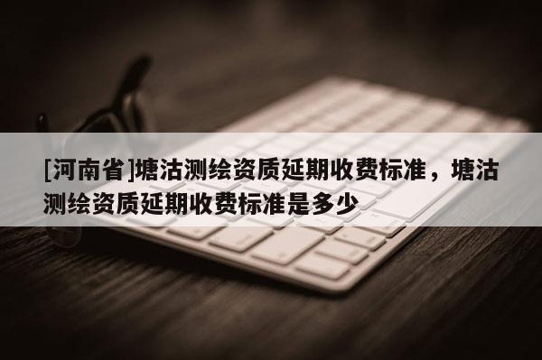 [河南省]塘沽测绘资质延期收费标准，塘沽测绘资质延期收费标准是多少