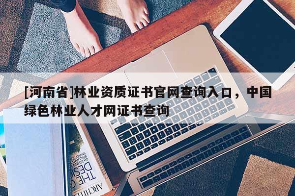 [河南省]林业资质证书官网查询入口，中国绿色林业人才网证书查询