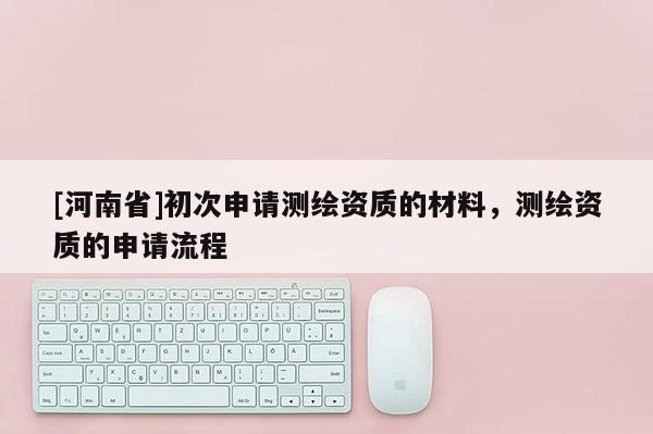[河南省]初次申请测绘资质的材料，测绘资质的申请流程