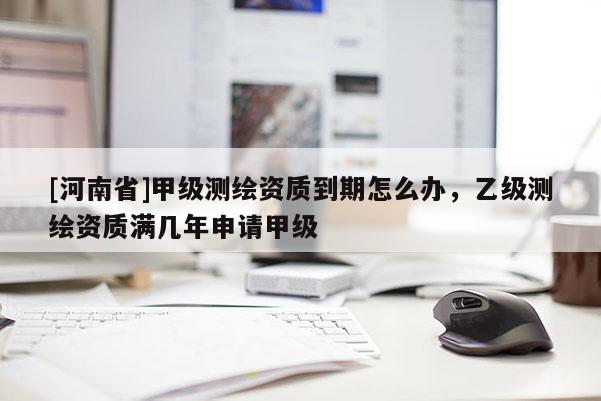 [河南省]甲级测绘资质到期怎么办，乙级测绘资质满几年申请甲级