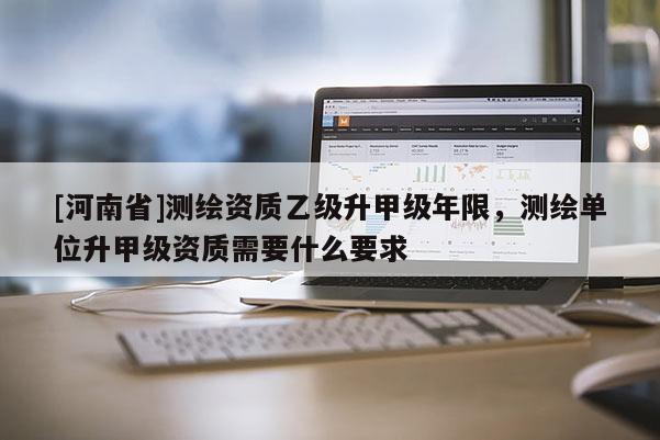 [河南省]测绘资质乙级升甲级年限，测绘单位升甲级资质需要什么要求