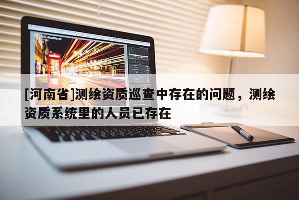 [河南省]测绘资质巡查中存在的问题，测绘资质系统里的人员已存在