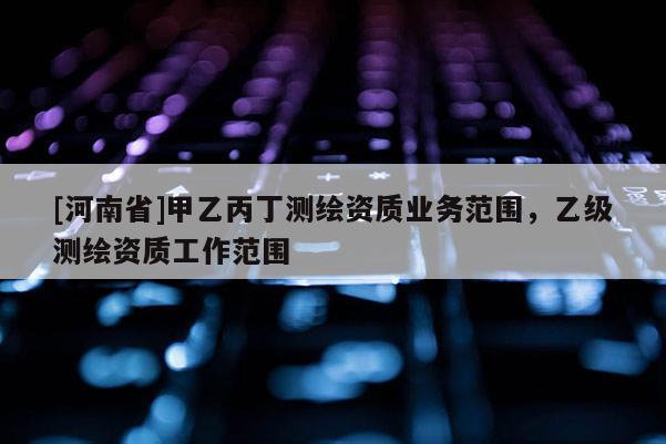 [河南省]甲乙丙丁测绘资质业务范围，乙级测绘资质工作范围
