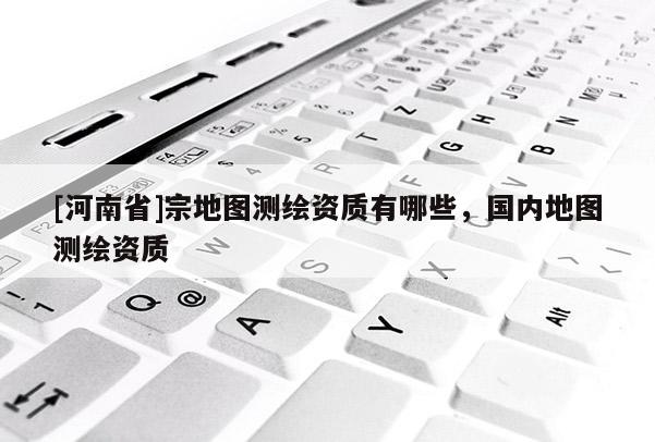 [河南省]宗地图测绘资质有哪些，国内地图测绘资质