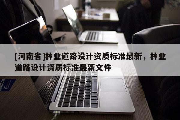 [河南省]林业道路设计资质标准最新，林业道路设计资质标准最新文件