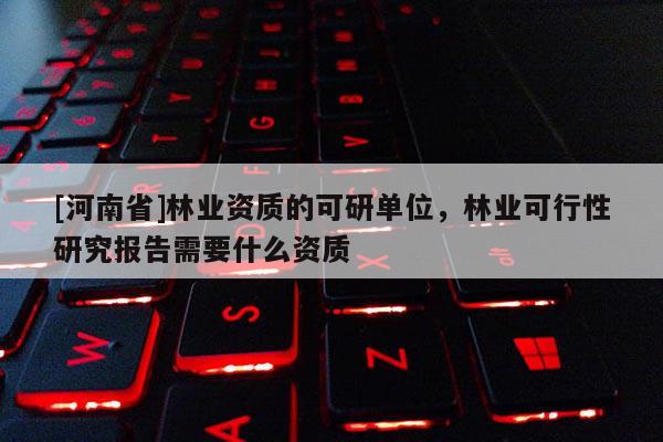 [河南省]林业资质的可研单位，林业可行性研究报告需要什么资质