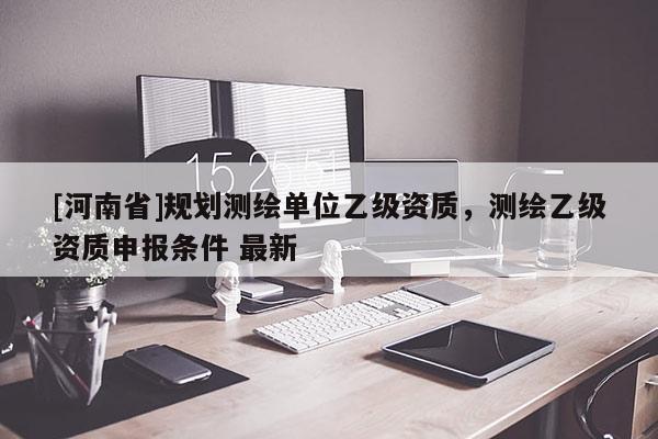 [河南省]规划测绘单位乙级资质，测绘乙级资质申报条件 最新
