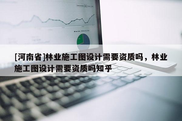 [河南省]林业施工图设计需要资质吗，林业施工图设计需要资质吗知乎