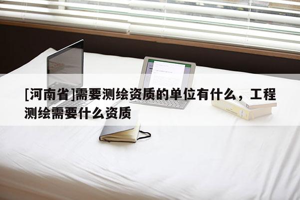 [河南省]需要测绘资质的单位有什么，工程测绘需要什么资质