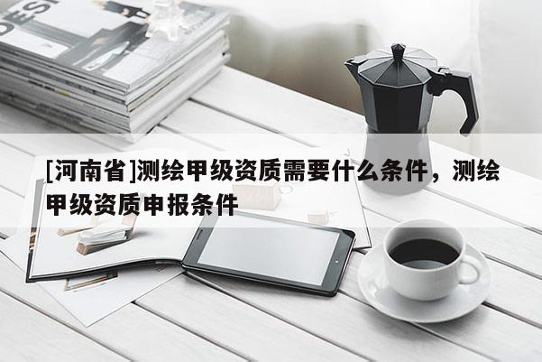 [河南省]测绘甲级资质需要什么条件，测绘甲级资质申报条件