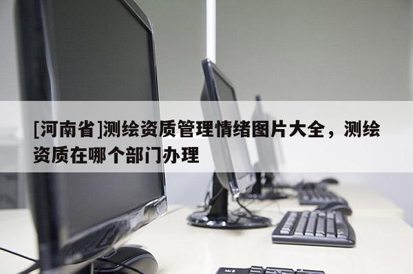 [河南省]测绘资质管理情绪图片大全，测绘资质在哪个部门办理