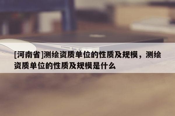 [河南省]测绘资质单位的性质及规模，测绘资质单位的性质及规模是什么