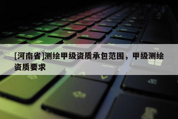 [河南省]测绘甲级资质承包范围，甲级测绘资质要求