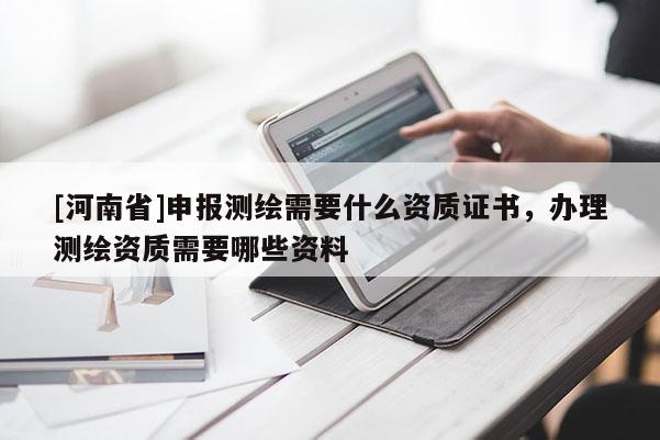 [河南省]申报测绘需要什么资质证书，办理测绘资质需要哪些资料
