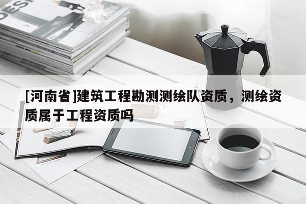 [河南省]建筑工程勘测测绘队资质，测绘资质属于工程资质吗