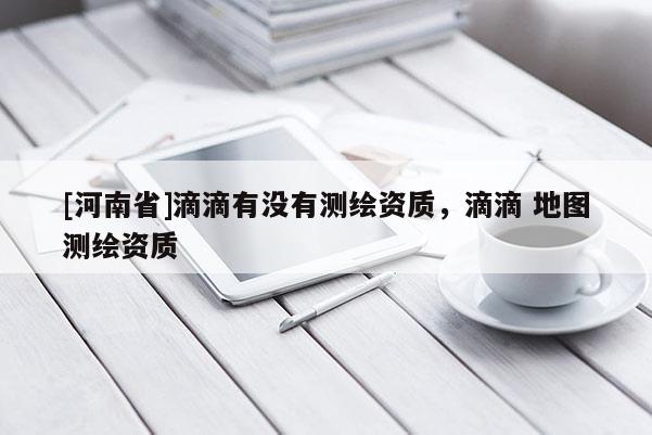 [河南省]滴滴有没有测绘资质，滴滴 地图测绘资质