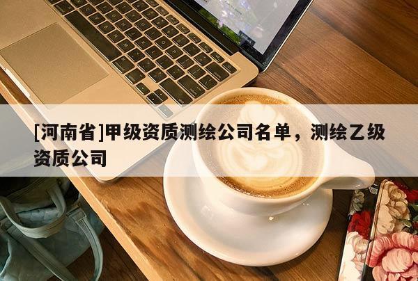 [河南省]甲级资质测绘公司名单，测绘乙级资质公司