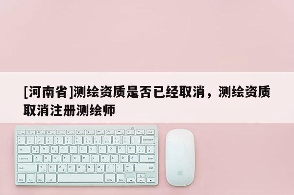[河南省]测绘资质是否已经取消，测绘资质取消注册测绘师