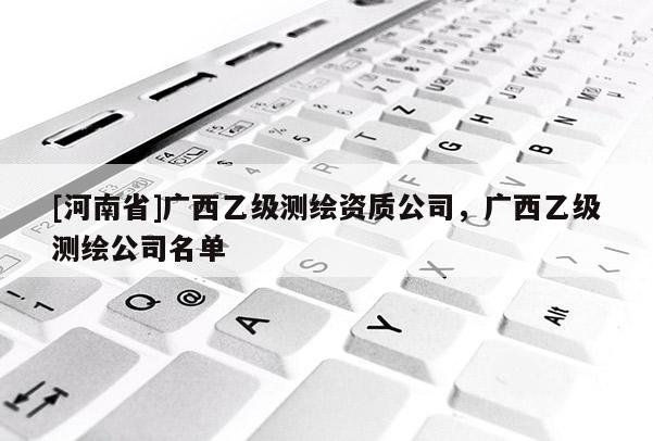 [河南省]广西乙级测绘资质公司，广西乙级测绘公司名单