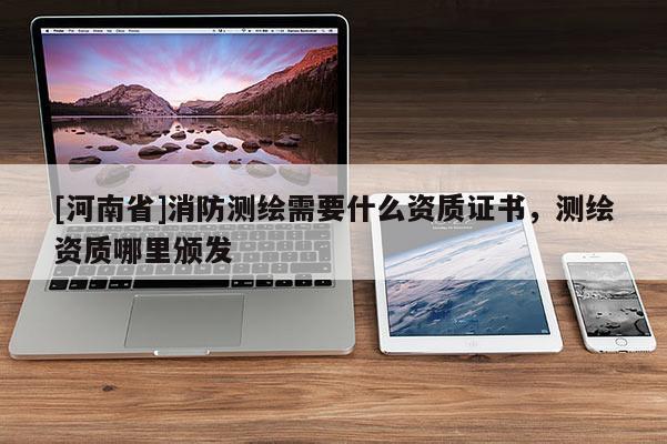 [河南省]消防测绘需要什么资质证书，测绘资质哪里颁发