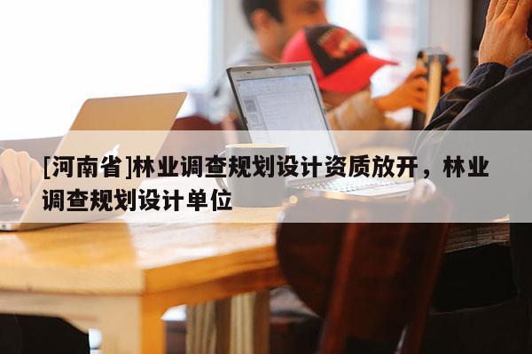 [河南省]林业调查规划设计资质放开，林业调查规划设计单位