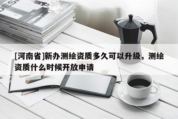 [河南省]新办测绘资质多久可以升级，测绘资质什么时候开放申请
