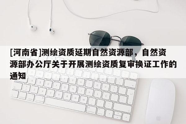 [河南省]测绘资质延期自然资源部，自然资源部办公厅关于开展测绘资质复审换证工作的通知