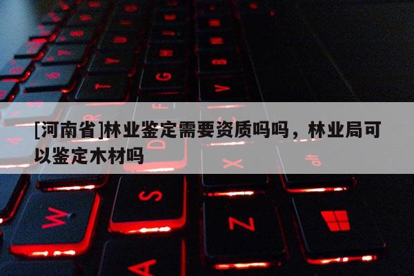 [河南省]林业鉴定需要资质吗吗，林业局可以鉴定木材吗