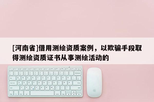[河南省]借用测绘资质案例，以欺骗手段取得测绘资质证书从事测绘活动的
