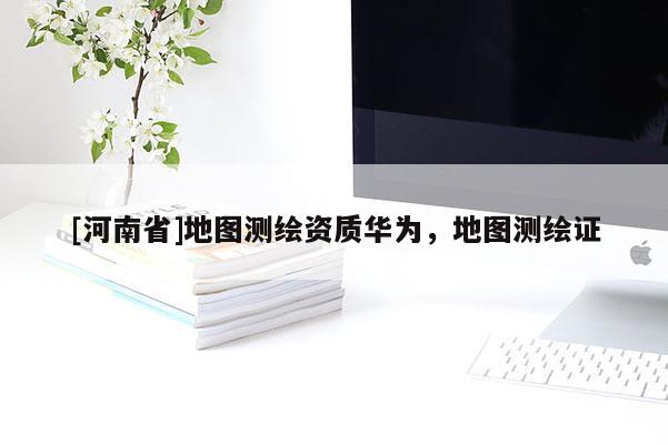 [河南省]地图测绘资质华为，地图测绘证