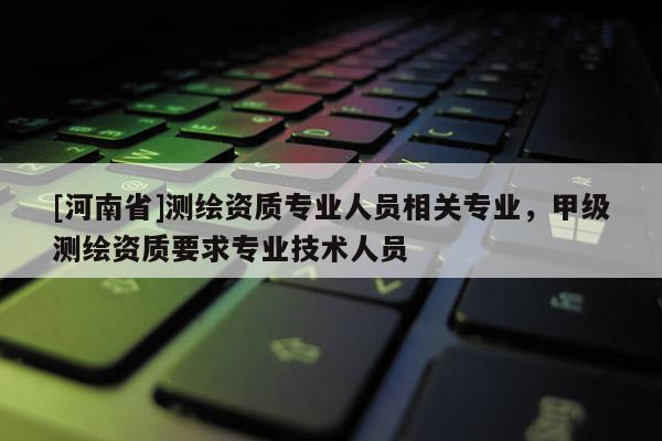 [河南省]测绘资质专业人员相关专业，甲级测绘资质要求专业技术人员