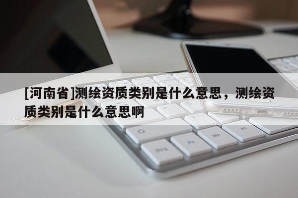 [河南省]测绘资质类别是什么意思，测绘资质类别是什么意思啊