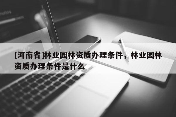 [河南省]林业园林资质办理条件，林业园林资质办理条件是什么