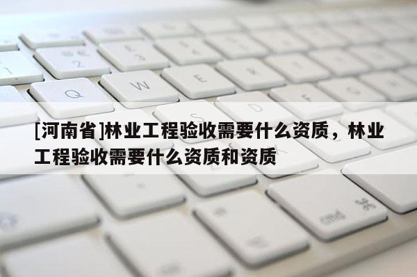 [河南省]林业工程验收需要什么资质，林业工程验收需要什么资质和资质