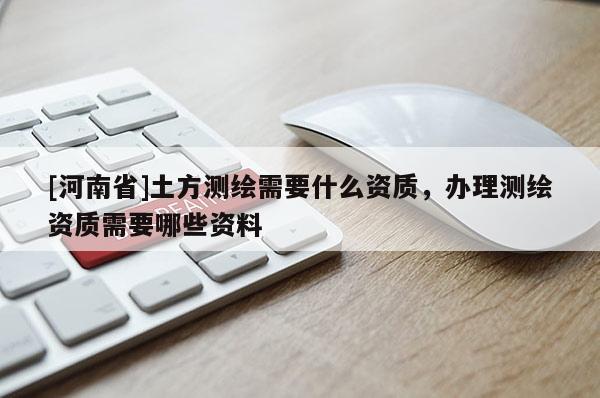 [河南省]土方测绘需要什么资质，办理测绘资质需要哪些资料