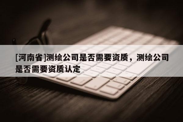 [河南省]测绘公司是否需要资质，测绘公司是否需要资质认定
