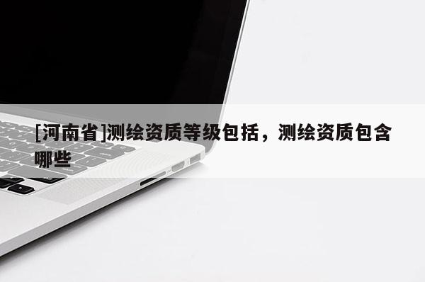 [河南省]测绘资质等级包括，测绘资质包含哪些